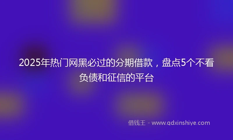 2025年热门网黑必过的分期借款，盘点5个不看负债和征信的平台