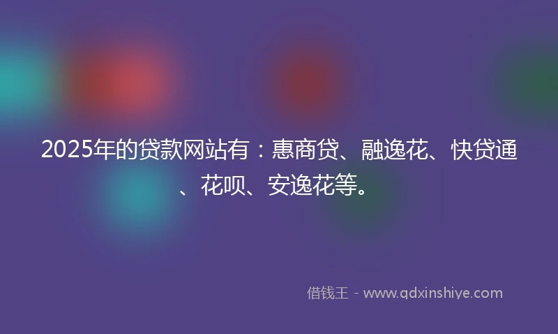 2025年的贷款网站有：惠商贷、融逸花、快贷通、花呗、安逸花等。