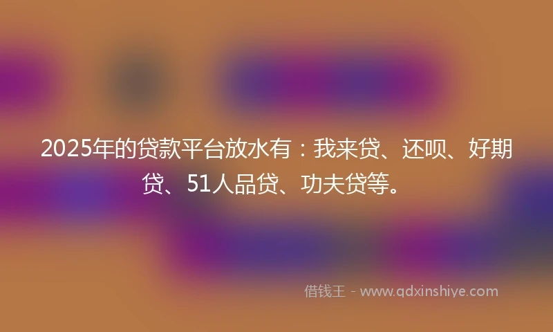 2025年的贷款平台放水有：我来贷、还呗、好期贷、51人品贷、功夫贷等。