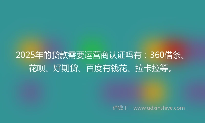 2025年的贷款需要运营商认证吗有：360借条、花呗、好期贷、百度有钱花、拉卡拉等。