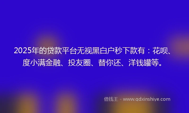2025年的贷款平台无视黑白户秒下款有：花呗、度小满金融、投友圈、替你还、洋钱罐等。