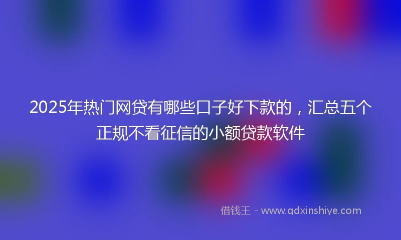 2025年热门网贷有哪些口子好下款的，汇总五个正规不看征信的小额贷款软件