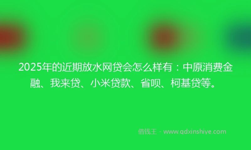 2025年的近期放水网贷会怎么样有：中原消费金融、我来贷、小米贷款、省呗、柯基贷等。