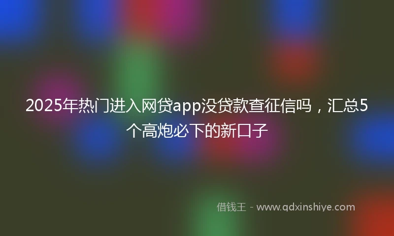 2025年热门进入网贷app没贷款查征信吗，汇总5个高炮必下的新口子