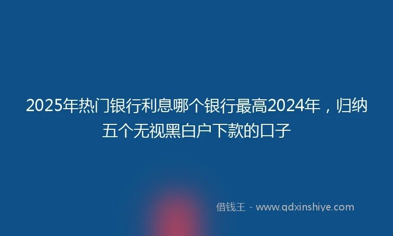 2025年热门银行利息哪个银行最高2024年，归纳五个无视黑白户下款的口子
