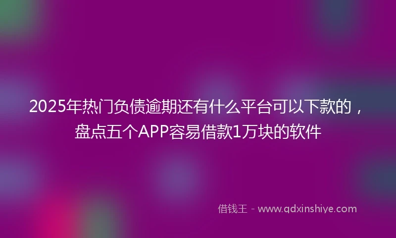 2025年热门负债逾期还有什么平台可以下款的，盘点五个APP容易借款1万块的软件