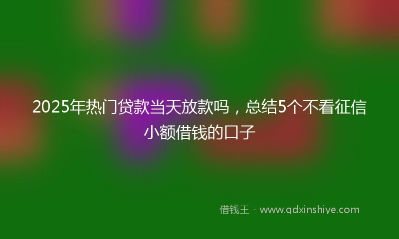 2025年热门贷款当天放款吗，总结5个不看征信小额借钱的口子