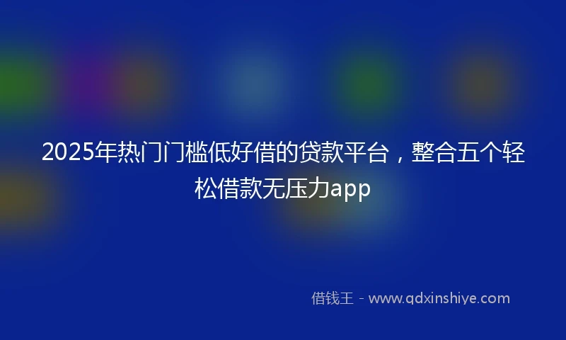 2025年热门门槛低好借的贷款平台，整合五个轻松借款无压力app