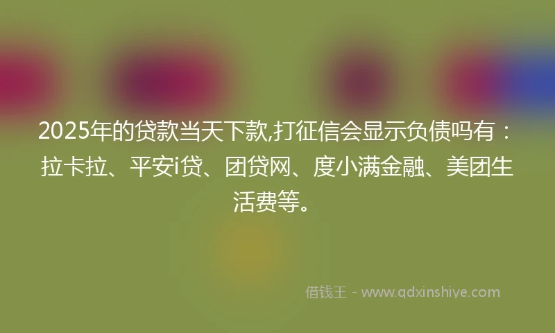 2025年的贷款当天下款,打征信会显示负债吗有：拉卡拉、平安i贷、团贷网、度小满金融、美团生活费等。