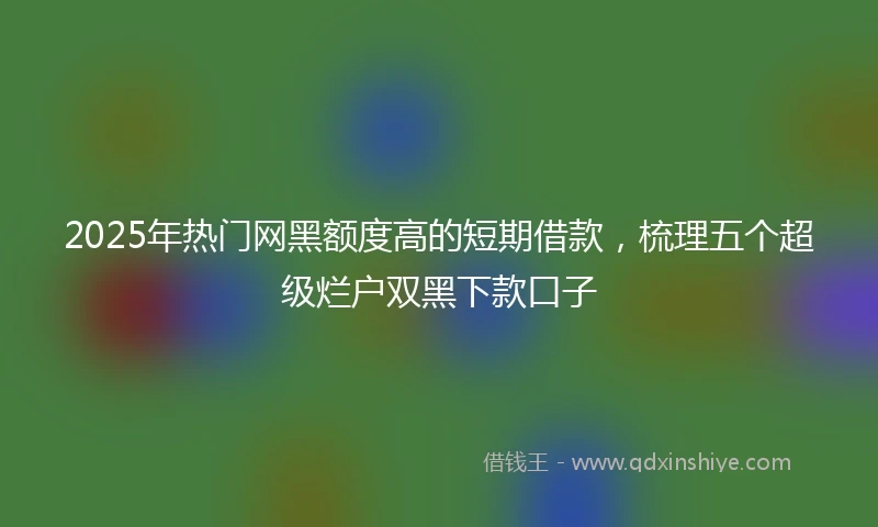 2025年热门网黑额度高的短期借款，梳理五个超级烂户双黑下款口子