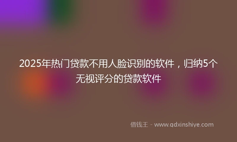 2025年热门贷款不用人脸识别的软件，归纳5个无视评分的贷款软件