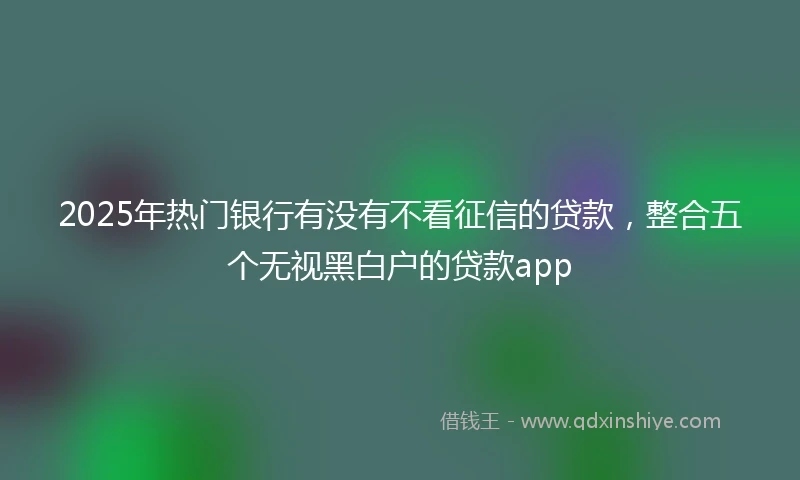 2025年热门银行有没有不看征信的贷款，整合五个无视黑白户的贷款app