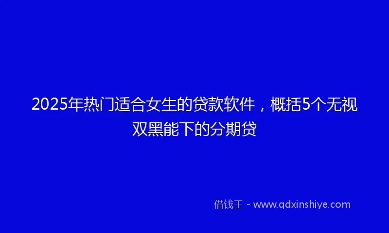 2025年热门适合女生的贷款软件，概括5个无视双黑能下的分期贷