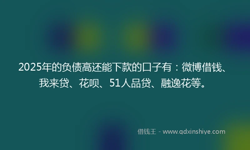 2025年的负债高还能下款的口子有：微博借钱、我来贷、花呗、51人品贷、融逸花等。