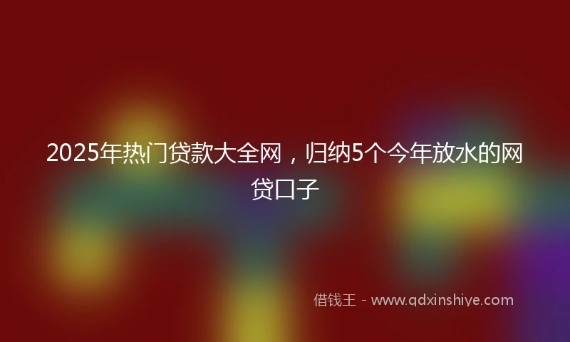2025年热门贷款大全网，归纳5个今年放水的网贷口子