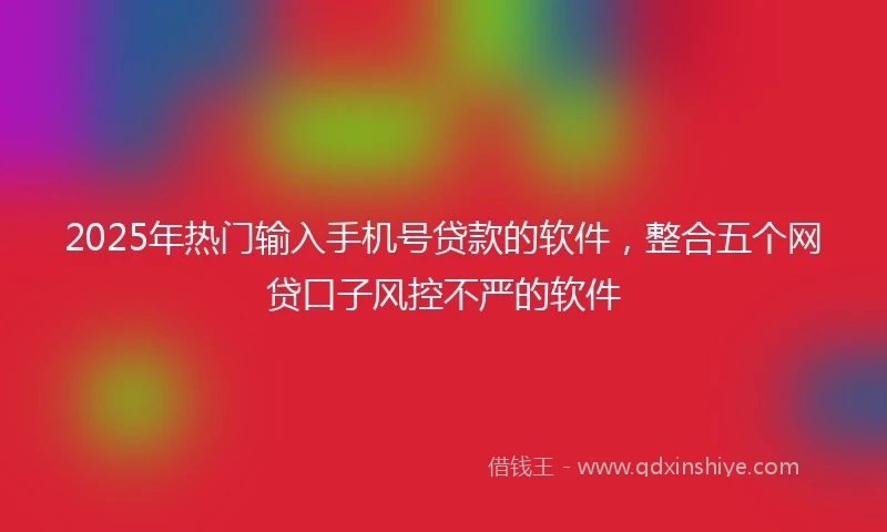 2025年热门输入手机号贷款的软件，整合五个网贷口子风控不严的软件