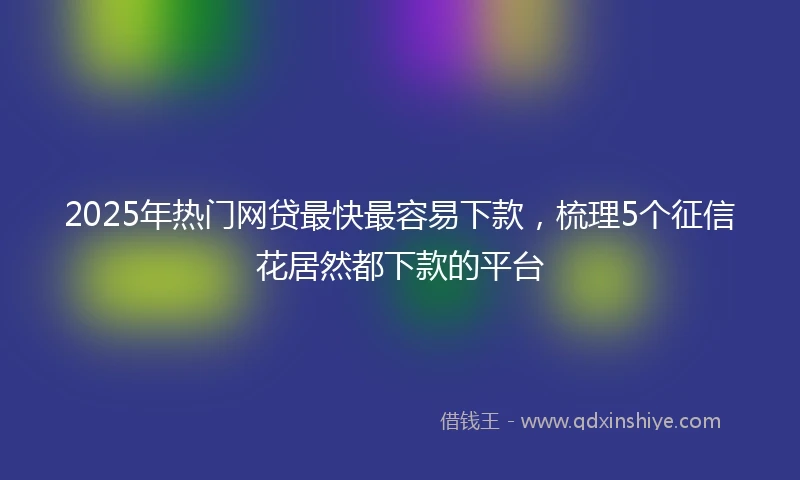 2025年热门网贷最快最容易下款，梳理5个征信花居然都下款的平台