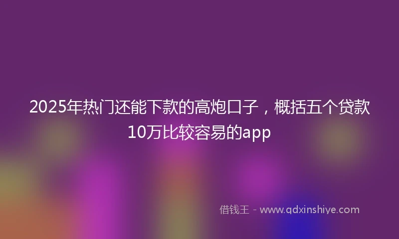 2025年热门还能下款的高炮口子，概括五个贷款10万比较容易的app