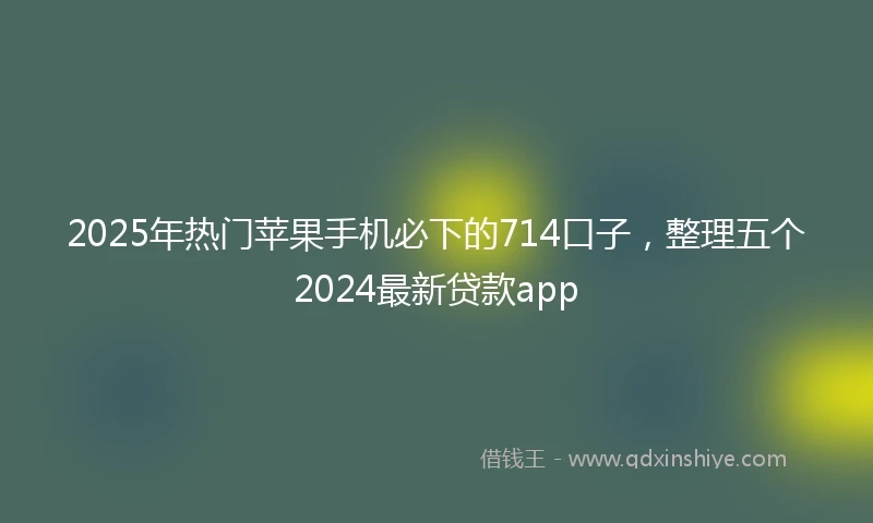 2025年热门苹果手机必下的714口子，整理五个2024最新贷款app