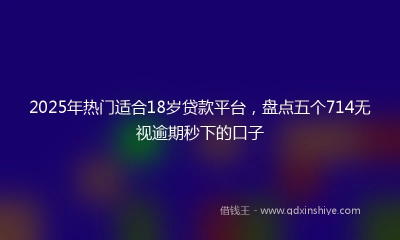 2025年热门适合18岁贷款平台，盘点五个714无视逾期秒下的口子