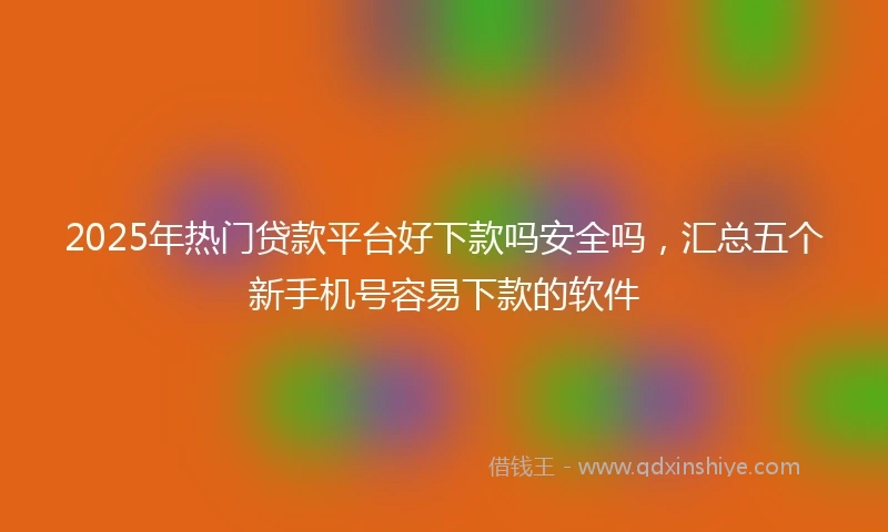 2025年热门贷款平台好下款吗安全吗，汇总五个新手机号容易下款的软件