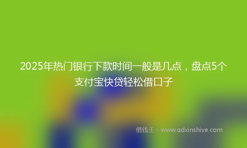 2025年热门银行下款时间一般是几点，盘点5个支付宝快贷轻松借口子