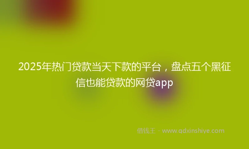 2025年热门贷款当天下款的平台，盘点五个黑征信也能贷款的网贷app