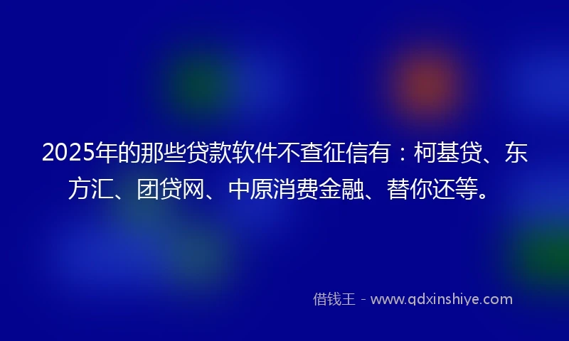 2025年的那些贷款软件不查征信有：柯基贷、东方汇、团贷网、中原消费金融、替你还等。