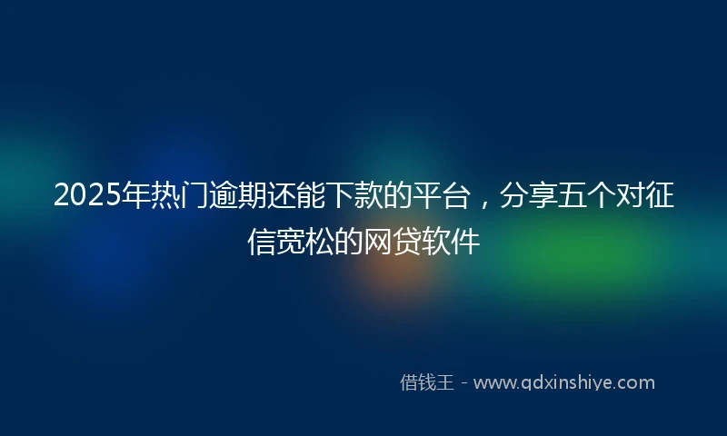 2025年热门逾期还能下款的平台，分享五个对征信宽松的网贷软件