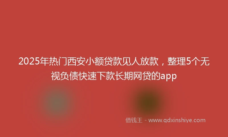 2025年热门西安小额贷款见人放款，整理5个无视负债快速下款长期网贷的app