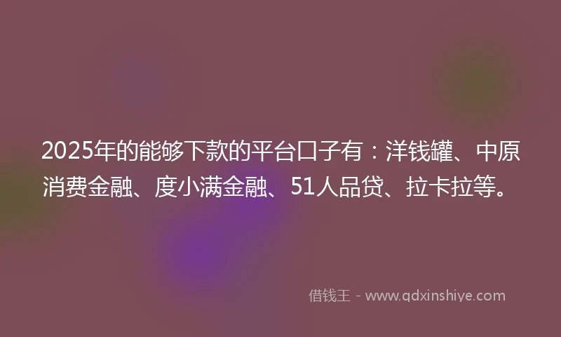 2025年的能够下款的平台口子有：洋钱罐、中原消费金融、度小满金融、51人品贷、拉卡拉等。