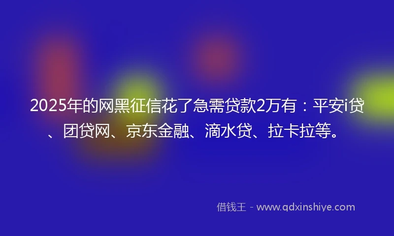 2025年的网黑征信花了急需贷款2万有：平安i贷、团贷网、京东金融、滴水贷、拉卡拉等。