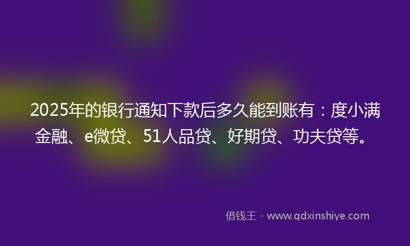 2025年的银行通知下款后多久能到账有：度小满金融、e微贷、51人品贷、好期贷、功夫贷等。