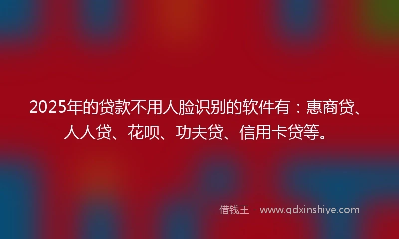 2025年的贷款不用人脸识别的软件有：惠商贷、人人贷、花呗、功夫贷、信用卡贷等。