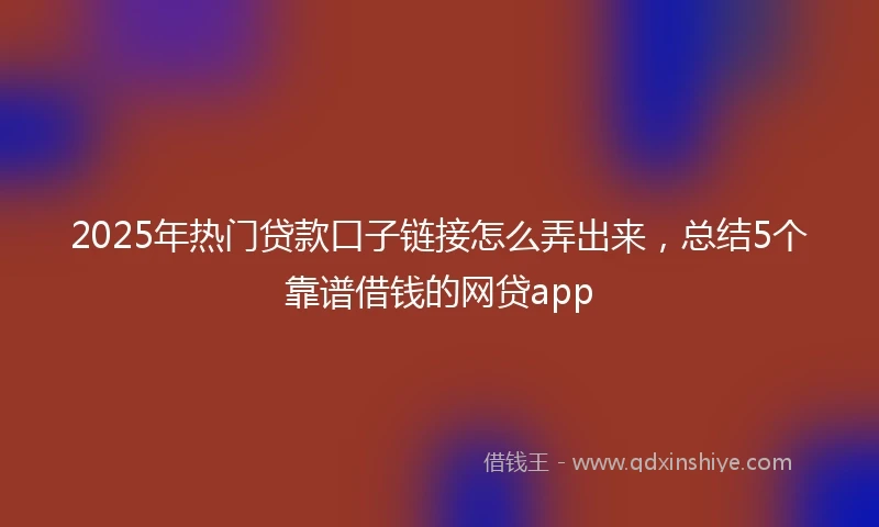 2025年热门贷款口子链接怎么弄出来，总结5个靠谱借钱的网贷app