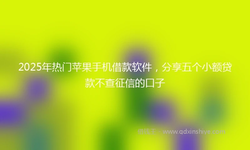 2025年热门苹果手机借款软件，分享五个小额贷款不查征信的口子