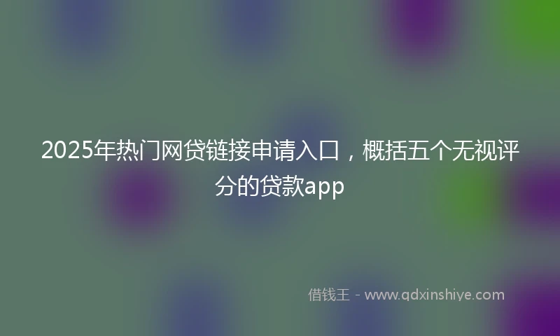 2025年热门网贷链接申请入口，概括五个无视评分的贷款app
