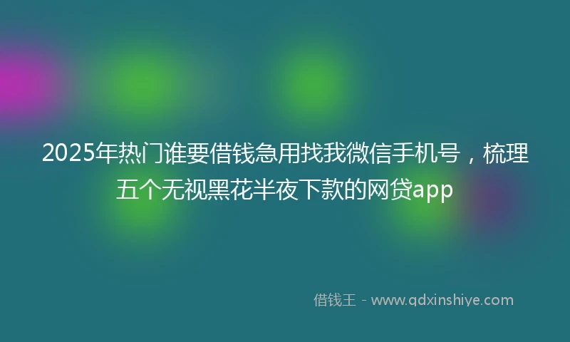 2025年热门谁要借钱急用找我微信手机号，梳理五个无视黑花半夜下款的网贷app