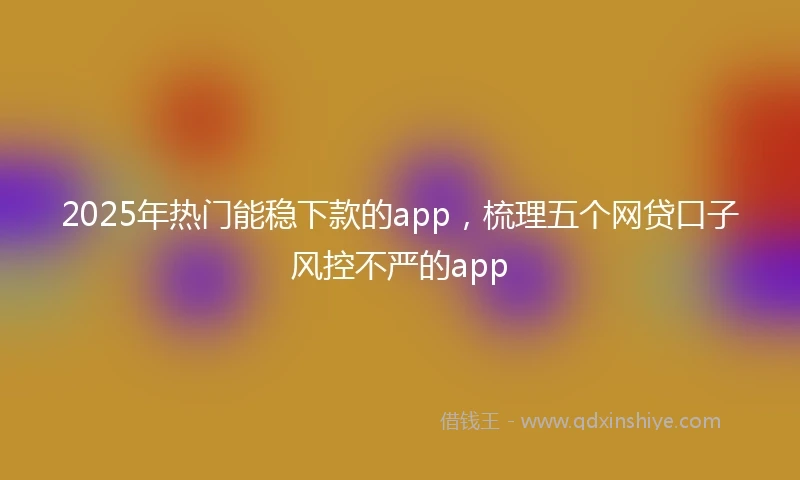 2025年热门能稳下款的app，梳理五个网贷口子风控不严的app