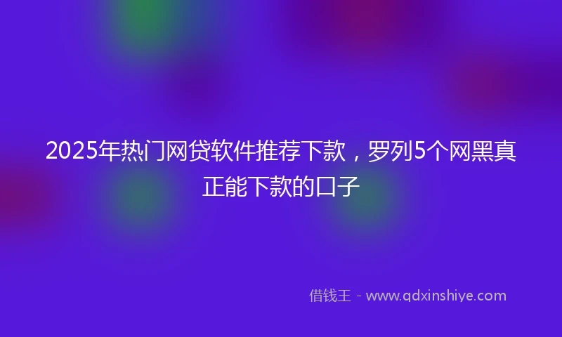 2025年热门网贷软件推荐下款，罗列5个网黑真正能下款的口子