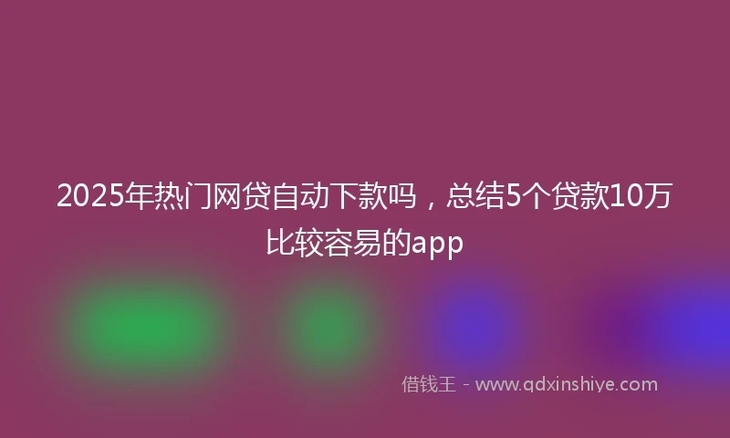 2025年热门网贷自动下款吗，总结5个贷款10万比较容易的app
