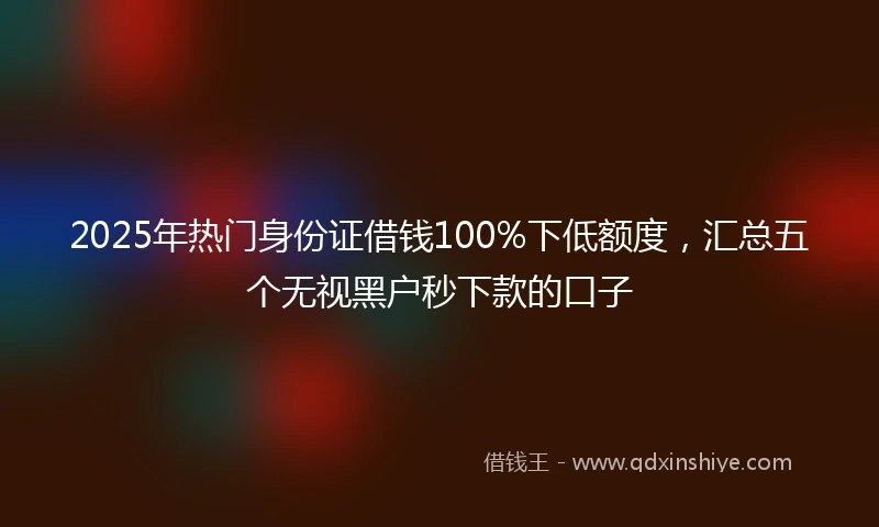 2025年热门身份证借钱100%下低额度,汇总五个无视黑户秒下款的口子