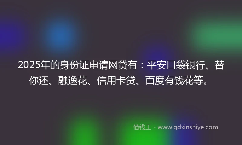 2025年的身份证申请网贷有：平安口袋银行、替你还、融逸花、信用卡贷、百度有钱花等。