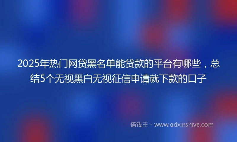 2025年热门网贷黑名单能贷款的平台有哪些，总结5个无视黑白无视征信申请就下款的口子