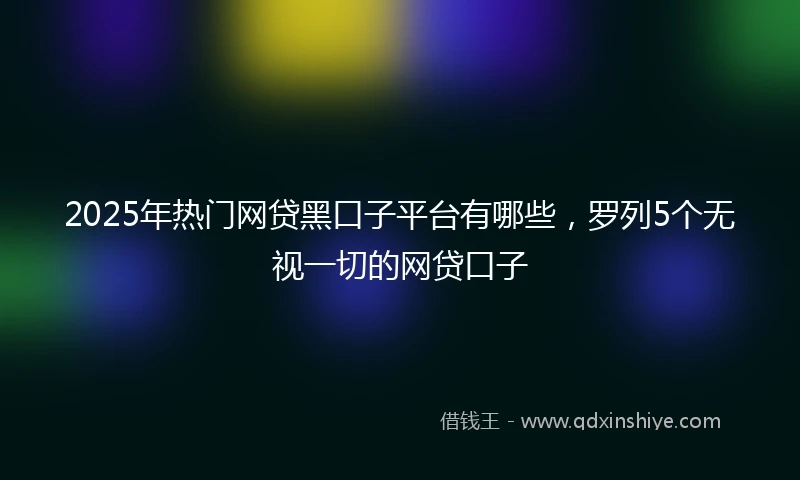 2025年热门网贷黑口子平台有哪些，罗列5个无视一切的网贷口子
