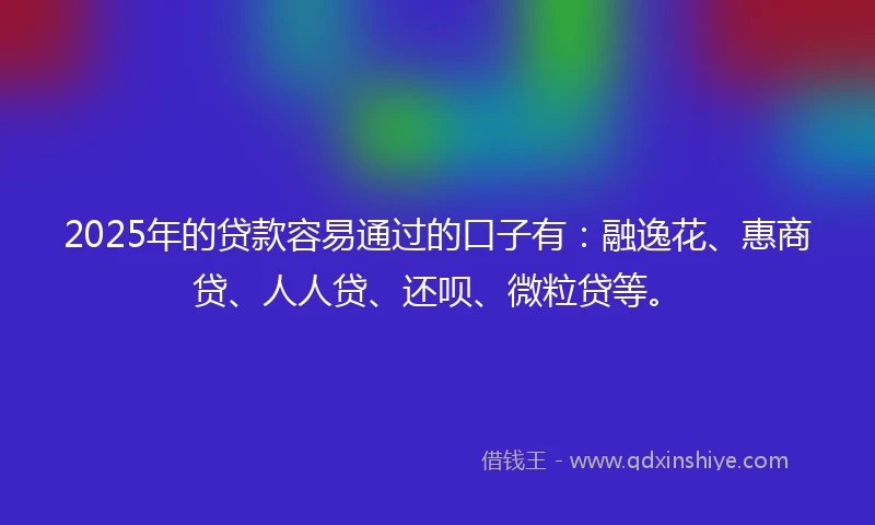 2025年的贷款容易通过的口子有：融逸花、惠商贷、人人贷、还呗、微粒贷等。