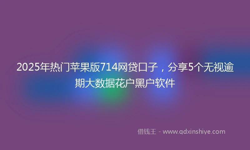 2025年热门苹果版714网贷口子，分享5个无视逾期大数据花户黑户软件