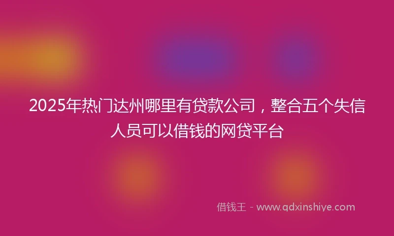 2025年热门达州哪里有贷款公司，整合五个失信人员可以借钱的网贷平台