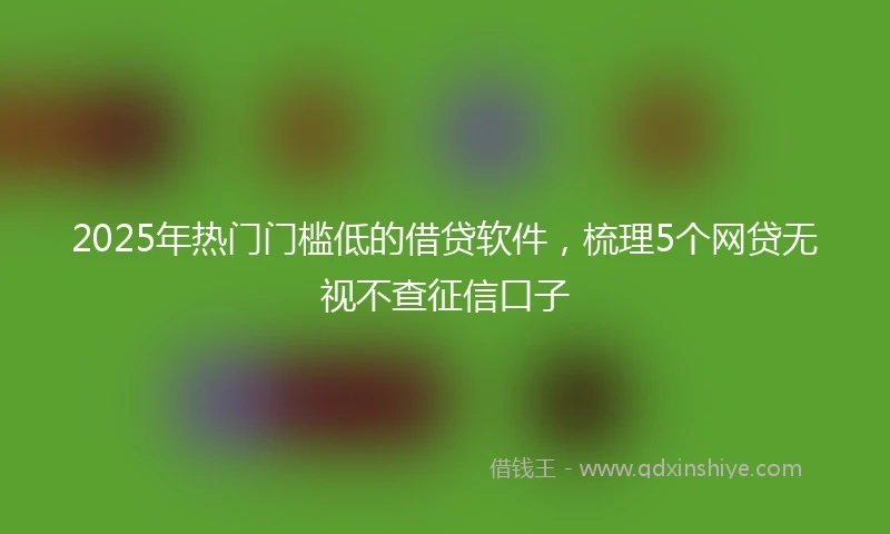 2025年热门门槛低的借贷软件，梳理5个网贷无视不查征信口子