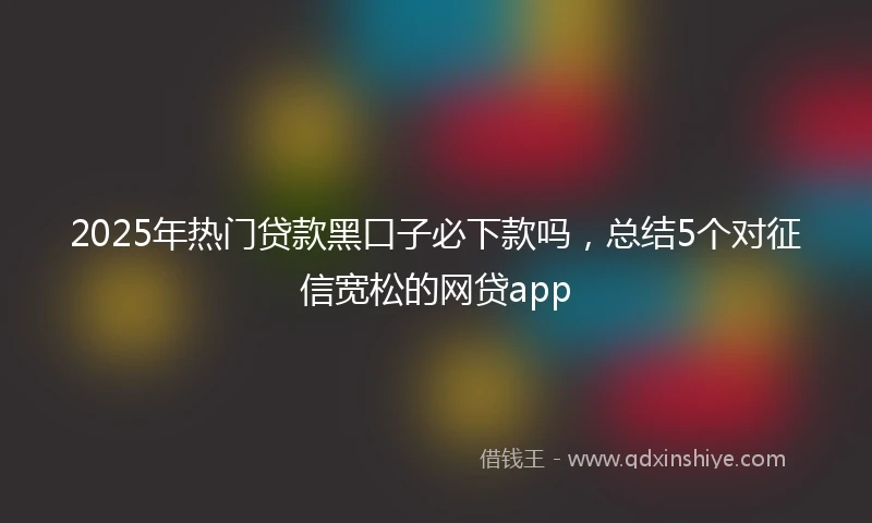 2025年热门贷款黑口子必下款吗，总结5个对征信宽松的网贷app